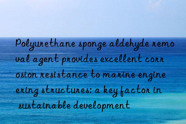 Polyurethane sponge aldehyde removal agent provides excellent corrosion resistance to marine engineering structures: a key factor in sustainable development