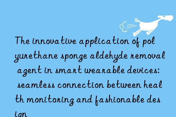 The innovative application of polyurethane sponge aldehyde removal agent in smart wearable devices: seamless connection between health monitoring and fashionable design