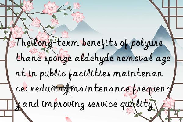 The long-term benefits of polyurethane sponge aldehyde removal agent in public facilities maintenance: reducing maintenance frequency and improving service quality