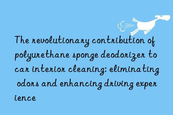 The revolutionary contribution of polyurethane sponge deodorizer to car interior cleaning: eliminating odors and enhancing driving experience