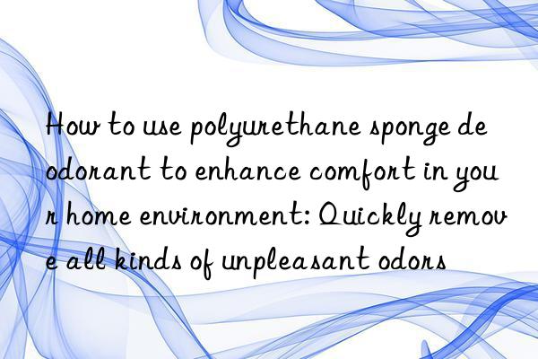 How to use polyurethane sponge deodorant to enhance comfort in your home environment: Quickly remove all kinds of unpleasant odors