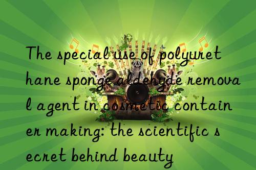 The special use of polyurethane sponge aldehyde removal agent in cosmetic container making: the scientific secret behind beauty