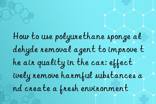 How to use polyurethane sponge aldehyde removal agent to improve the air quality in the car: effectively remove harmful substances and create a fresh environment