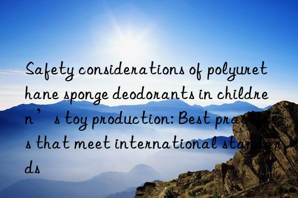 Safety considerations of polyurethane sponge deodorants in children’s toy production: Best practices that meet international standards