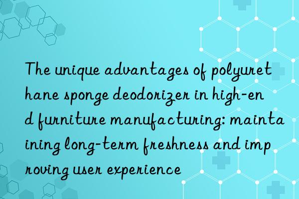 The unique advantages of polyurethane sponge deodorizer in high-end furniture manufacturing: maintaining long-term freshness and improving user experience