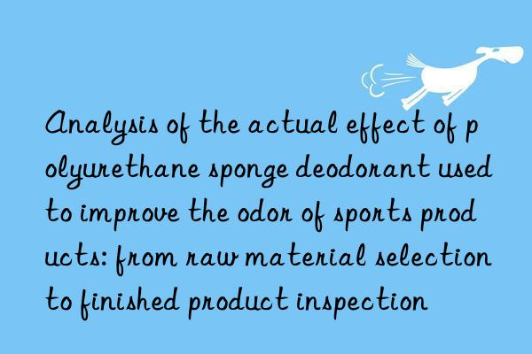 Analysis of the actual effect of polyurethane sponge deodorant used to improve the odor of sports products: from raw material selection to finished product inspection