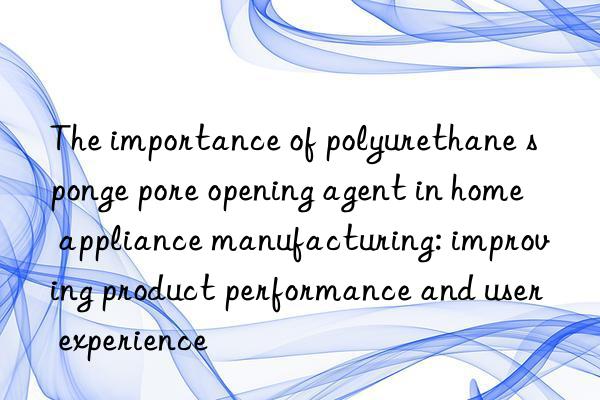 The importance of polyurethane sponge pore opening agent in home appliance manufacturing: improving product performance and user experience