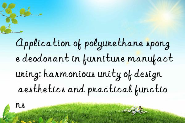 Application of polyurethane sponge deodorant in furniture manufacturing: harmonious unity of design aesthetics and practical functions