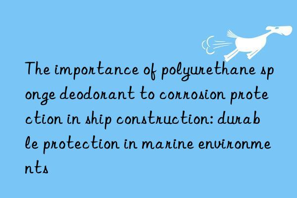 The importance of polyurethane sponge deodorant to corrosion protection in ship construction: durable protection in marine environments