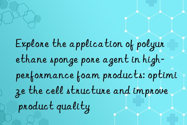 Explore the application of polyurethane sponge pore agent in high-performance foam products: optimize the cell structure and improve product quality