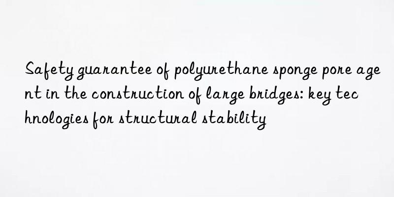 Safety guarantee of polyurethane sponge pore agent in the construction of large bridges: key technologies for structural stability