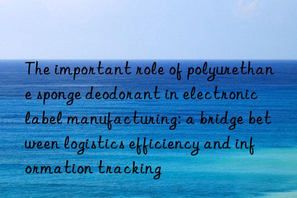 The important role of polyurethane sponge deodorant in electronic label manufacturing: a bridge between logistics efficiency and information tracking