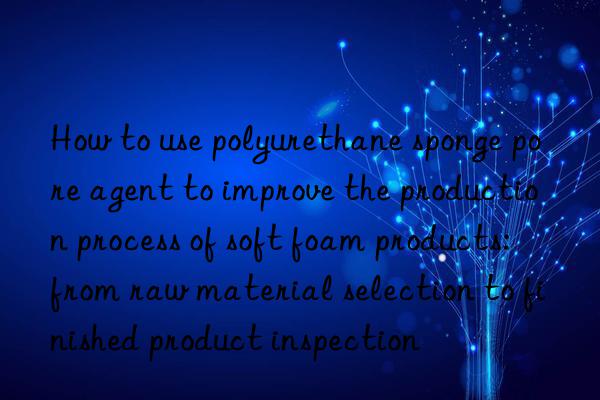 How to use polyurethane sponge pore agent to improve the production process of soft foam products: from raw material selection to finished product inspection