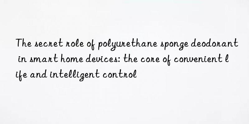 The secret role of polyurethane sponge deodorant in smart home devices: the core of convenient life and intelligent control