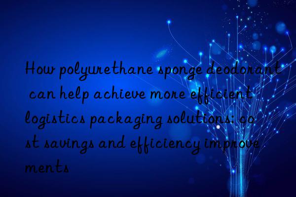 How polyurethane sponge deodorant can help achieve more efficient logistics packaging solutions: cost savings and efficiency improvements