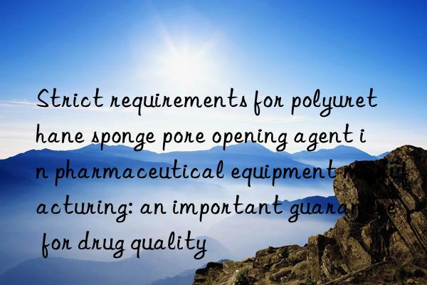 Strict requirements for polyurethane sponge pore opening agent in pharmaceutical equipment manufacturing: an important guarantee for drug quality