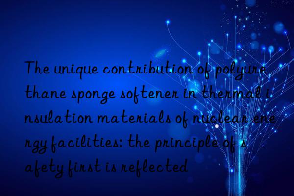 The unique contribution of polyurethane sponge softener in thermal insulation materials of nuclear energy facilities: the principle of safety first is reflected