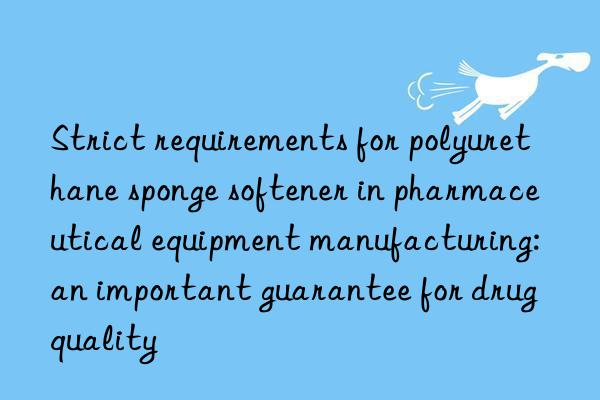 Strict requirements for polyurethane sponge softener in pharmaceutical equipment manufacturing: an important guarantee for drug quality