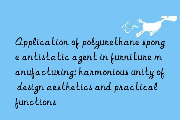 Application of polyurethane sponge antistatic agent in furniture manufacturing: harmonious unity of design aesthetics and practical functions