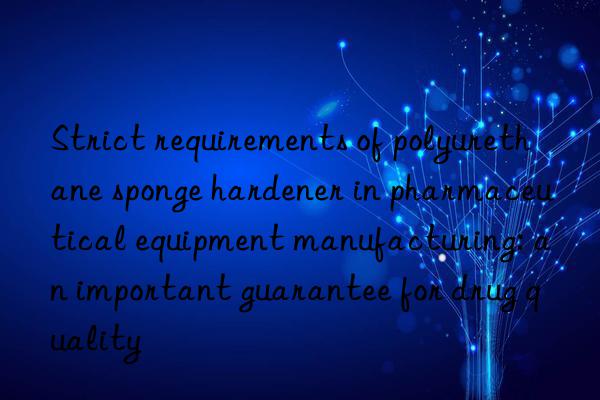 Strict requirements of polyurethane sponge hardener in pharmaceutical equipment manufacturing: an important guarantee for drug quality