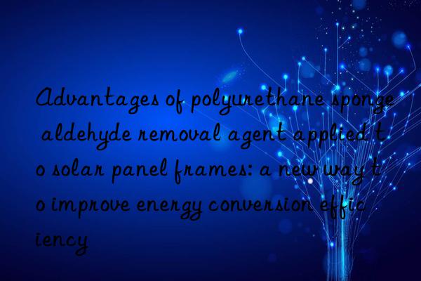 Advantages of polyurethane sponge aldehyde removal agent applied to solar panel frames: a new way to improve energy conversion efficiency