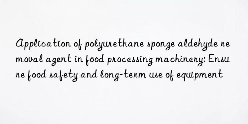 Application of polyurethane sponge aldehyde removal agent in food processing machinery: Ensure food safety and long-term use of equipment