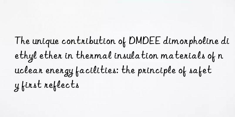 The unique contribution of DMDEE dimorpholine diethyl ether in thermal insulation materials of nuclear energy facilities: the principle of safety first reflects