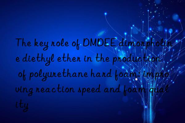 The key role of DMDEE dimorpholine diethyl ether in the production of polyurethane hard foam: improving reaction speed and foam quality