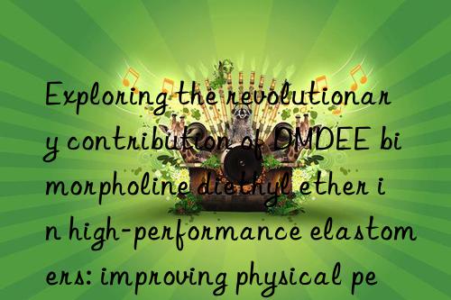 Exploring the revolutionary contribution of DMDEE bimorpholine diethyl ether in high-performance elastomers: improving physical performance and processing efficiency