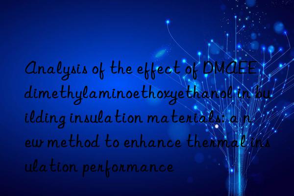 Analysis of the effect of DMAEE dimethylaminoethoxyethanol in building insulation materials: a new method to enhance thermal insulation performance