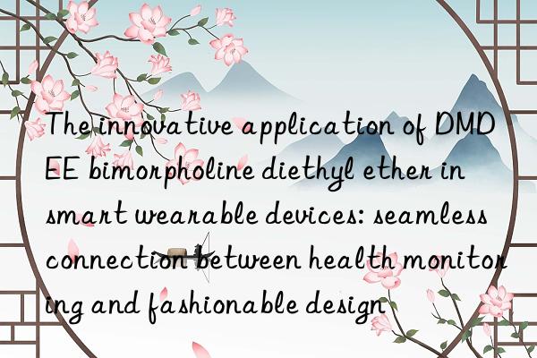 The innovative application of DMDEE bimorpholine diethyl ether in smart wearable devices: seamless connection between health monitoring and fashionable design