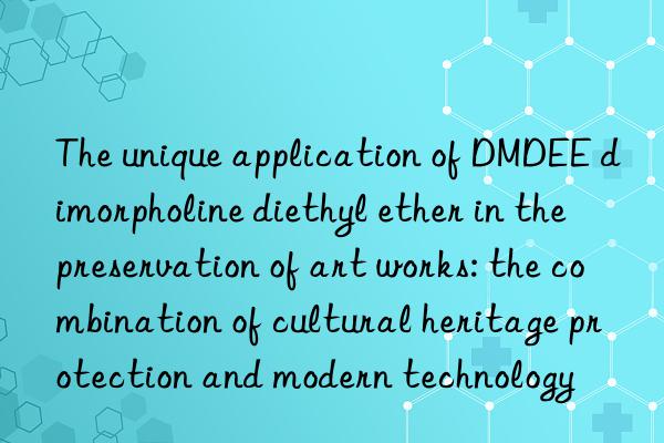 The unique application of DMDEE dimorpholine diethyl ether in the preservation of art works: the combination of cultural heritage protection and modern technology