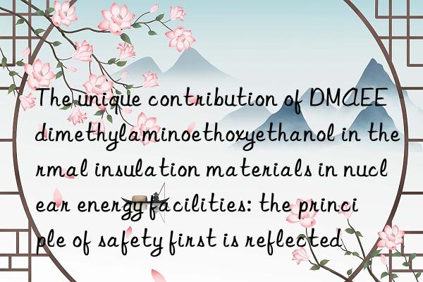 The unique contribution of DMAEE dimethylaminoethoxyethanol in thermal insulation materials in nuclear energy facilities: the principle of safety first is reflected