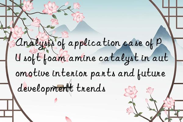 Analysis of application case of PU soft foam amine catalyst in automotive interior parts and future development trends