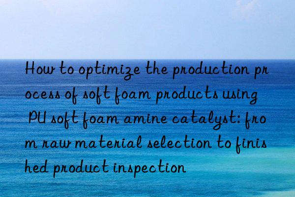 How to optimize the production process of soft foam products using PU soft foam amine catalyst: from raw material selection to finished product inspection