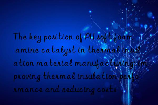 The key position of PU soft foam amine catalyst in thermal insulation material manufacturing: improving thermal insulation performance and reducing costs