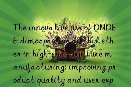 The innovative use of DMDEE dimorpholine diethyl ether in high-end furniture manufacturing: improving product quality and user experience