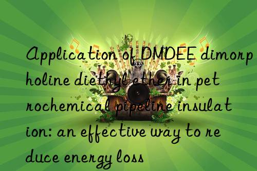 Application of DMDEE dimorpholine diethyl ether in petrochemical pipeline insulation: an effective way to reduce energy loss