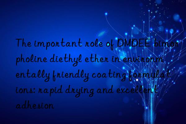 The important role of DMDEE bimorpholine diethyl ether in environmentally friendly coating formulations: rapid drying and excellent adhesion