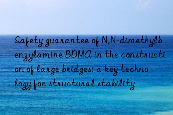 Safety guarantee of N,N-dimethylbenzylamine BDMA in the construction of large bridges: a key technology for structural stability