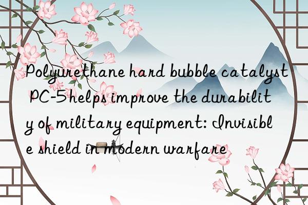 Polyurethane hard bubble catalyst PC-5 helps improve the durability of military equipment: Invisible shield in modern warfare