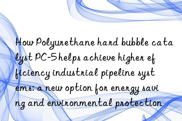 How Polyurethane hard bubble catalyst PC-5 helps achieve higher efficiency industrial pipeline systems: a new option for energy saving and environmental protection