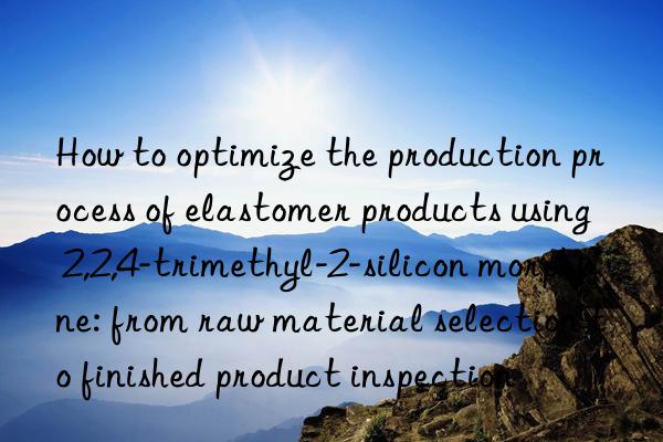 How to optimize the production process of elastomer products using 2,2,4-trimethyl-2-silicon morphine: from raw material selection to finished product inspection