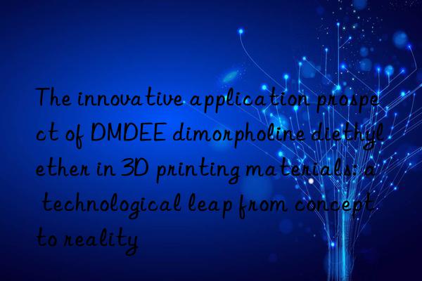 The innovative application prospect of DMDEE dimorpholine diethyl ether in 3D printing materials: a technological leap from concept to reality