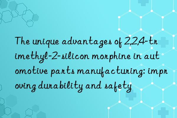 the unique advantages of 2,2,4-trimethyl-2-silicon morphine in automotive parts manufacturing: improving durability and safety