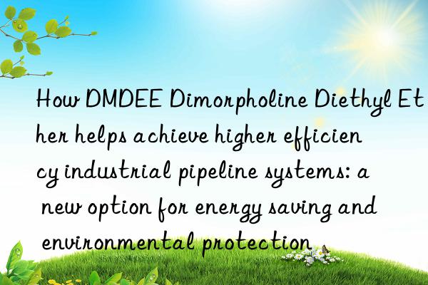 How DMDEE Dimorpholine Diethyl Ether helps achieve higher efficiency industrial pipeline systems: a new option for energy saving and environmental protection