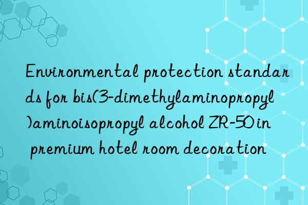 Environmental protection standards for bis(3-dimethylaminopropyl)aminoisopropyl alcohol ZR-50 in premium hotel room decoration