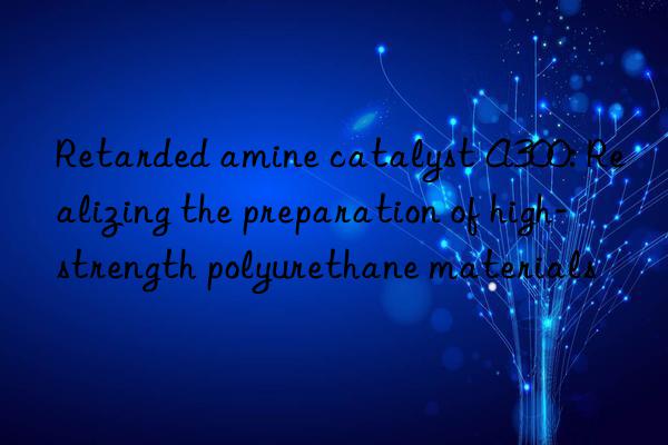 Retarded amine catalyst A300: Realizing the preparation of high-strength polyurethane materials