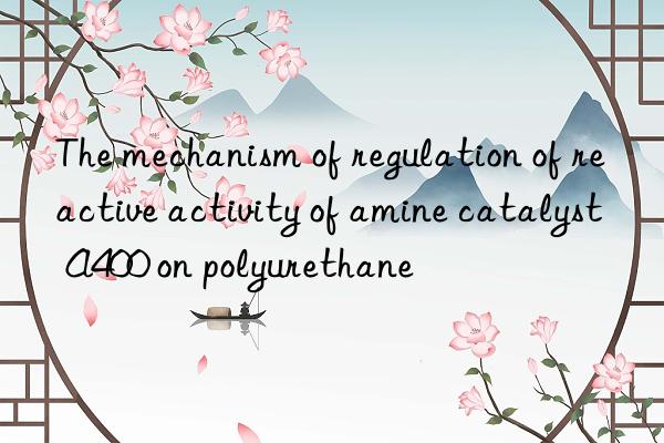 The mechanism of regulation of reactive activity of amine catalyst A400 on polyurethane