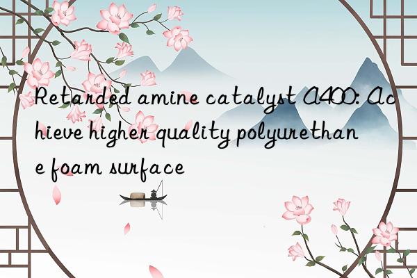 Retarded amine catalyst A400: Achieve higher quality polyurethane foam surface